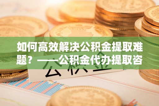 顺平如何高效解决公积金提取难题？——公积金代办提取咨询服务全解析
