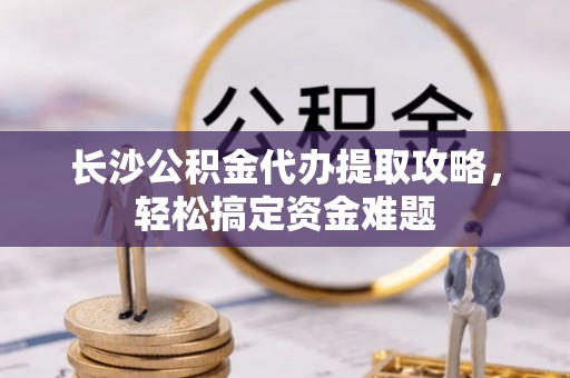 顺平长沙公积金代办提取攻略，轻松搞定资金难题