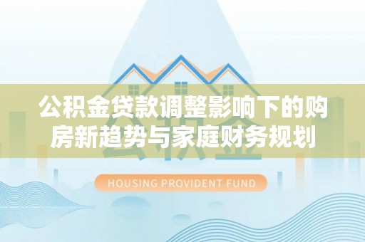 顺平公积金贷款调整影响下的购房新趋势与家庭财务规划